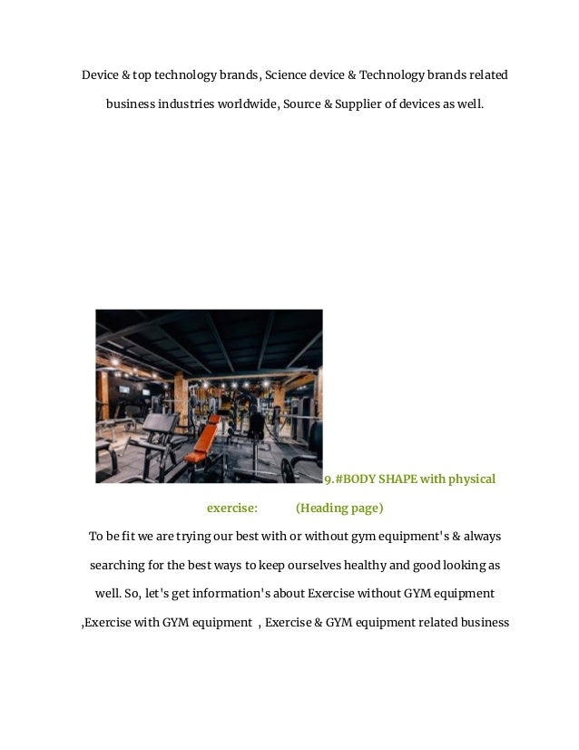 Device & top technology brands, Science device & Technology brands related
business industries worldwide, Source & Supplier of devices as well.
9.#BODY SHAPE with physical
exercise: (Heading page)
To be fit we are trying our best with or without gym equipment's & always
searching for the best ways to keep ourselves healthy and good looking as
well. So, let's get information's about Exercise without GYM equipment
,Exercise with GYM equipment , Exercise & GYM equipment related business
 