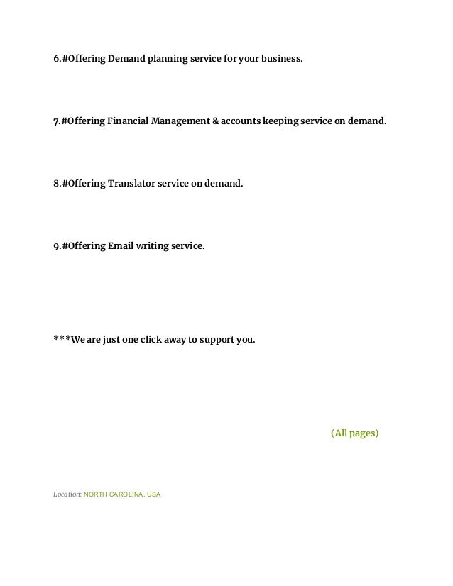 6.#Offering Demand planning service for your business.
7.#Offering Financial Management & accounts keeping service on demand.
8.#Offering Translator service on demand.
9.#Offering Email writing service.
***We are just one click away to support you.
(All pages)
Location: NORTH CAROLINA, USA
 