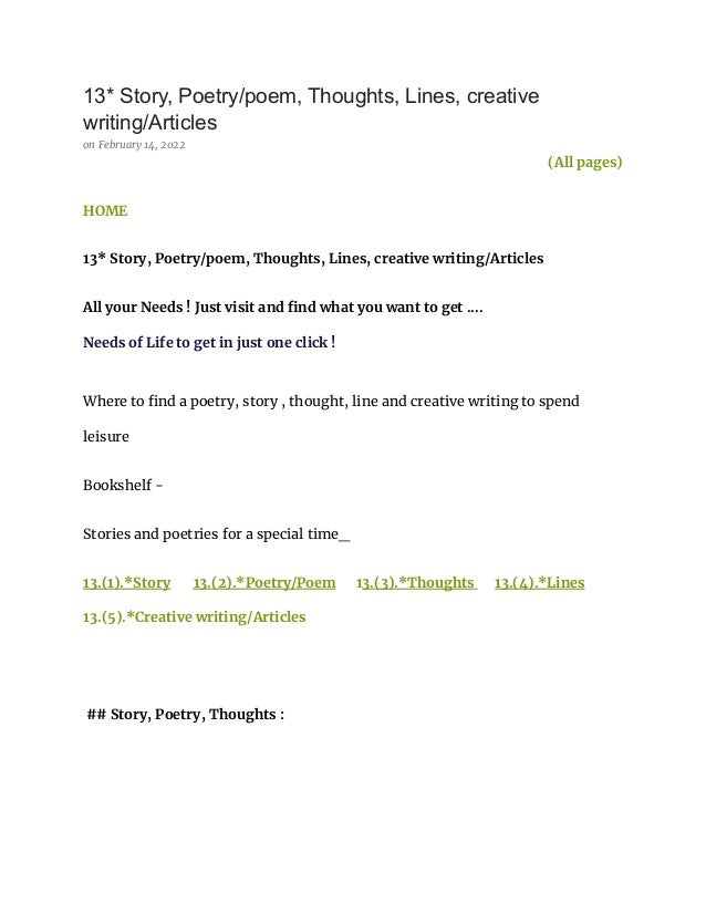 13* Story, Poetry/poem, Thoughts, Lines, creative
writing/Articles
on February 14, 2022
(All pages)
HOME
13* Story, Poetry/poem, Thoughts, Lines, creative writing/Articles
All your Needs ! Just visit and find what you want to get ....
Needs of Life to get in just one click !
Where to find a poetry, story , thought, line and creative writing to spend
leisure
Bookshelf -
Stories and poetries for a special time_
13.(1).*Story 13.(2).*Poetry/Poem 13.(3).*Thoughts 13.(4).*Lines
13.(5).*Creative writing/Articles
## Story, Poetry, Thoughts :
 