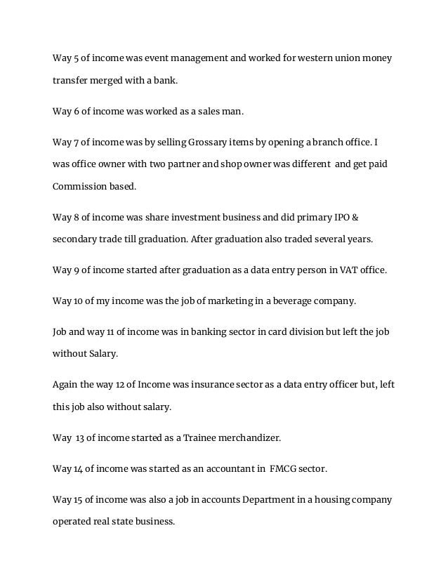 Way 5 of income was event management and worked for western union money
transfer merged with a bank.
Way 6 of income was worked as a sales man.
Way 7 of income was by selling Grossary items by opening a branch office. I
was office owner with two partner and shop owner was different and get paid
Commission based.
Way 8 of income was share investment business and did primary IPO &
secondary trade till graduation. After graduation also traded several years.
Way 9 of income started after graduation as a data entry person in VAT office.
Way 10 of my income was the job of marketing in a beverage company.
Job and way 11 of income was in banking sector in card division but left the job
without Salary.
Again the way 12 of Income was insurance sector as a data entry officer but, left
this job also without salary.
Way 13 of income started as a Trainee merchandizer.
Way 14 of income was started as an accountant in FMCG sector.
Way 15 of income was also a job in accounts Department in a housing company
operated real state business.
 