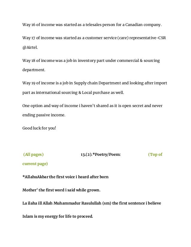Way 16 of income was started as a telesales person for a Canadian company.
Way 17 of income was started as a customer service (care) representative-CSR
@Airtel.
Way 18 of income was a job in inventory part under commercial & sourcing
department.
Way 19 of income is a job in Supply chain Department and looking after import
part as international sourcing & Local purchase as well.
One option and way of income i haven’t shared as it is open secret and never
ending passive income.
Good luck for you!
(All pages) 13.(2).*Poetry/Poem: (Top of
current page)
*AllahuAkbar the first voice i heard after born
Mother' the first word i said while grown.
La ilaha ill Allah Muhammadur Rasulullah (sm) the first sentence i believe
Islam is my energy for life to proceed.
 