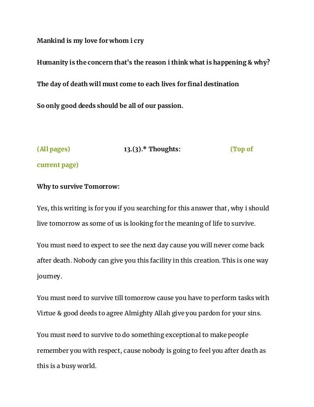 Mankind is my love for whom i cry
Humanity is the concern that's the reason i think what is happening & why?
The day of death will must come to each lives for final destination
So only good deeds should be all of our passion.
(All pages) 13.(3).* Thoughts: (Top of
current page)
Why to survive Tomorrow:
Yes, this writing is for you if you searching for this answer that, why i should
live tomorrow as some of us is looking for the meaning of life to survive.
You must need to expect to see the next day cause you will never come back
after death. Nobody can give you this facility in this creation. This is one way
journey.
You must need to survive till tomorrow cause you have to perform tasks with
Virtue & good deeds to agree Almighty Allah give you pardon for your sins.
You must need to survive to do something exceptional to make people
remember you with respect, cause nobody is going to feel you after death as
this is a busy world.
 