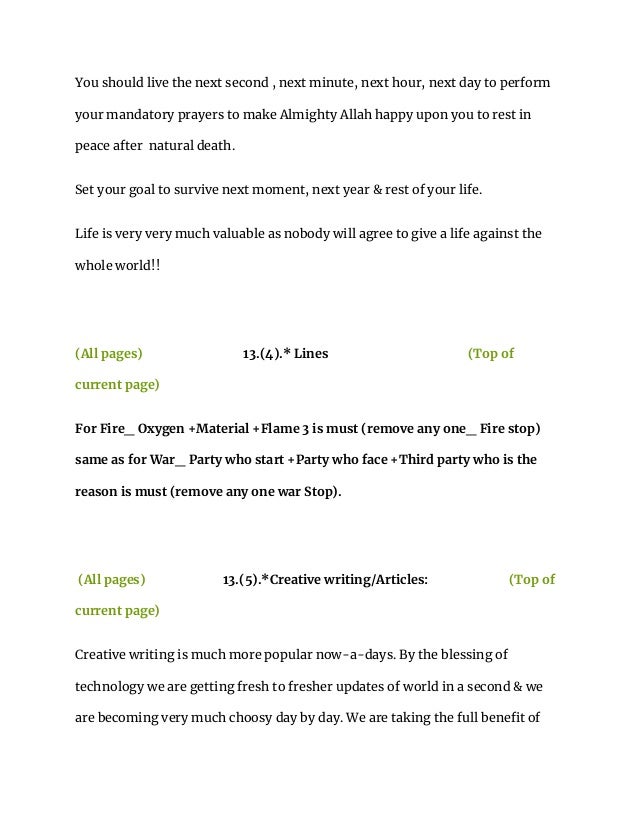 You should live the next second , next minute, next hour, next day to perform
your mandatory prayers to make Almighty Allah happy upon you to rest in
peace after natural death.
Set your goal to survive next moment, next year & rest of your life.
Life is very very much valuable as nobody will agree to give a life against the
whole world!!
(All pages) 13.(4).* Lines (Top of
current page)
For Fire_ Oxygen +Material +Flame 3 is must (remove any one_ Fire stop)
same as for War_ Party who start +Party who face +Third party who is the
reason is must (remove any one war Stop).
(All pages) 13.(5).*Creative writing/Articles: (Top of
current page)
Creative writing is much more popular now-a-days. By the blessing of
technology we are getting fresh to fresher updates of world in a second & we
are becoming very much choosy day by day. We are taking the full benefit of
 