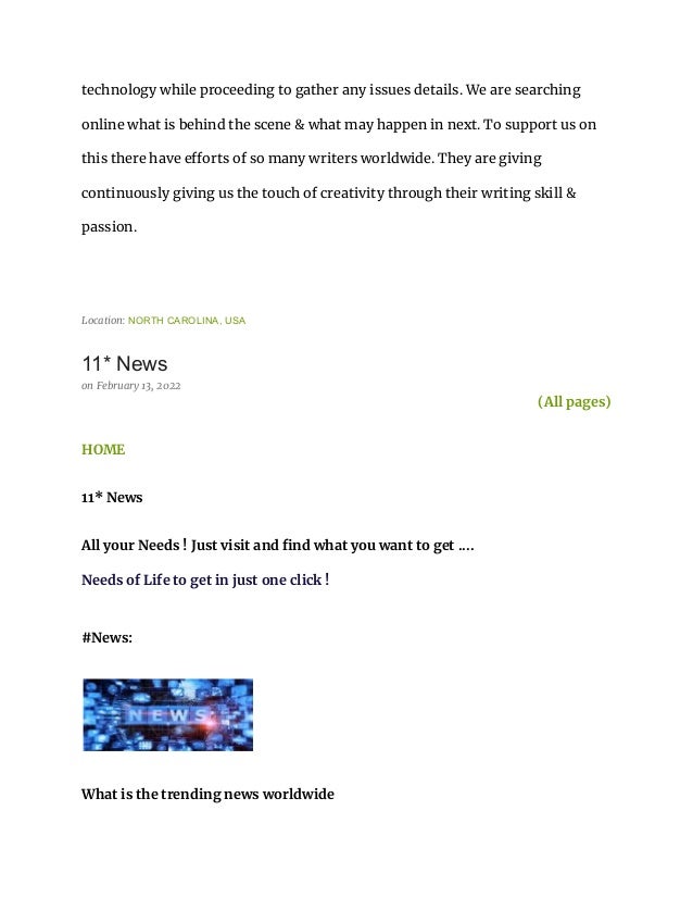technology while proceeding to gather any issues details. We are searching
online what is behind the scene & what may happen in next. To support us on
this there have efforts of so many writers worldwide. They are giving
continuously giving us the touch of creativity through their writing skill &
passion.
Location: NORTH CAROLINA, USA
11* News
on February 13, 2022
(All pages)
HOME
11* News
All your Needs ! Just visit and find what you want to get ....
Needs of Life to get in just one click !
#News:
What is the trending news worldwide
 