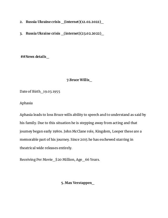 2. Russia Ukraine crisis _(internet)(12.02.2022)_
3. Russia Ukraine crisis _(internet)(23.02.2022)_
##News details_
7.Bruce Willis_
Date of Birth_19.03.1955
Aphasia
Aphasia leads to loss Bruce wills ability to speech and to understand as said by
his family. Due to this situation he is stepping away from acting and that
journey began early 1980s. John McClane role, Kingdom, Looper these are a
memorable part of his journey. Since 2015 he has eschewed starring in
theatrical wide releases entirely.
Receiving Per Movie_$20 Million, Age_66 Years.
5. Max Verstappen_
 