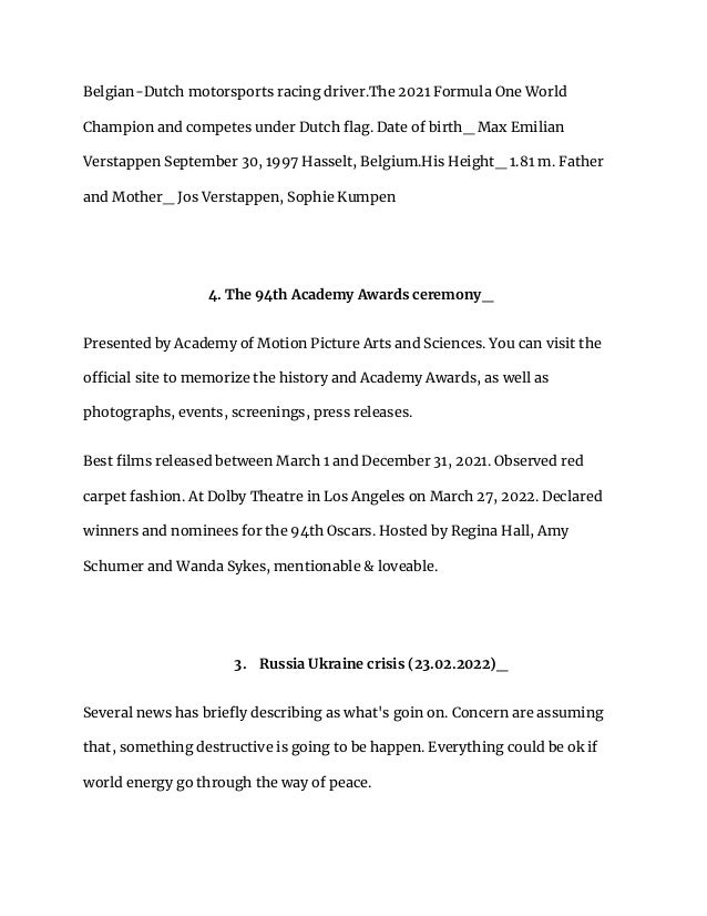 Belgian-Dutch motorsports racing driver.The 2021 Formula One World
Champion and competes under Dutch flag. Date of birth_ Max Emilian
Verstappen September 30, 1997 Hasselt, Belgium.His Height_ 1.81 m. Father
and Mother_ Jos Verstappen, Sophie Kumpen
4. The 94th Academy Awards ceremony_
Presented by Academy of Motion Picture Arts and Sciences. You can visit the
official site to memorize the history and Academy Awards, as well as
photographs, events, screenings, press releases.
Best films released between March 1 and December 31, 2021. Observed red
carpet fashion. At Dolby Theatre in Los Angeles on March 27, 2022. Declared
winners and nominees for the 94th Oscars. Hosted by Regina Hall, Amy
Schumer and Wanda Sykes, mentionable & loveable.
3. Russia Ukraine crisis (23.02.2022)_
Several news has briefly describing as what's goin on. Concern are assuming
that, something destructive is going to be happen. Everything could be ok if
world energy go through the way of peace.
 