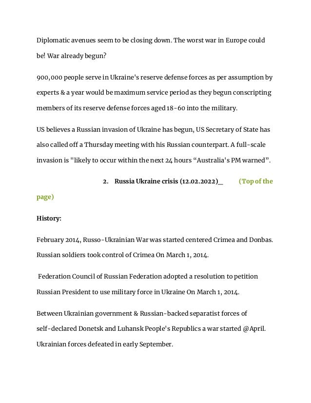 Diplomatic avenues seem to be closing down. The worst war in Europe could
be! War already begun?
900,000 people serve in Ukraine's reserve defense forces as per assumption by
experts & a year would be maximum service period as they begun conscripting
members of its reserve defense forces aged 18-60 into the military.
US believes a Russian invasion of Ukraine has begun, US Secretary of State has
also called off a Thursday meeting with his Russian counterpart. A full-scale
invasion is "likely to occur within the next 24 hours “Australia's PM warned”.
2. Russia Ukraine crisis (12.02.2022)_ (Top of the
page)
History:
February 2014, Russo-Ukrainian War was started centered Crimea and Donbas.
Russian soldiers took control of Crimea On March 1, 2014.
Federation Council of Russian Federation adopted a resolution to petition
Russian President to use military force in Ukraine On March 1, 2014.
Between Ukrainian government & Russian-backed separatist forces of
self-declared Donetsk and Luhansk People's Republics a war started @April.
Ukrainian forces defeated in early September.
 