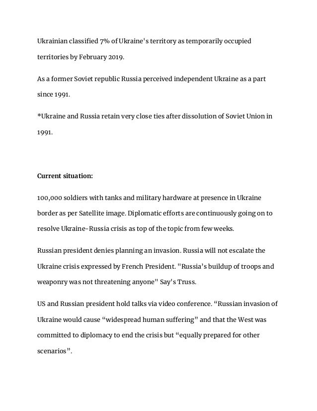 Ukrainian classified 7% of Ukraine's territory as temporarily occupied
territories by February 2019.
As a former Soviet republic Russia perceived independent Ukraine as a part
since 1991.
*Ukraine and Russia retain very close ties after dissolution of Soviet Union in
1991.
Current situation:
100,000 soldiers with tanks and military hardware at presence in Ukraine
border as per Satellite image. Diplomatic efforts are continuously going on to
resolve Ukraine-Russia crisis as top of the topic from few weeks.
Russian president denies planning an invasion. Russia will not escalate the
Ukraine crisis expressed by French President. "Russia’s buildup of troops and
weaponry was not threatening anyone" Say's Truss.
US and Russian president hold talks via video conference. “Russian invasion of
Ukraine would cause “widespread human suffering” and that the West was
committed to diplomacy to end the crisis but “equally prepared for other
scenarios”.
 
