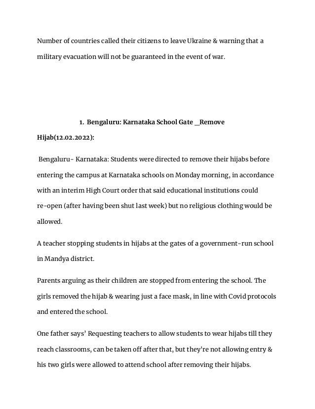Number of countries called their citizens to leave Ukraine & warning that a
military evacuation will not be guaranteed in the event of war.
1. Bengaluru: Karnataka School Gate _Remove
Hijab(12.02.2022):
Bengaluru- Karnataka: Students were directed to remove their hijabs before
entering the campus at Karnataka schools on Monday morning, in accordance
with an interim High Court order that said educational institutions could
re-open (after having been shut last week) but no religious clothing would be
allowed.
A teacher stopping students in hijabs at the gates of a government-run school
in Mandya district.
Parents arguing as their children are stopped from entering the school. The
girls removed the hijab & wearing just a face mask, in line with Covid protocols
and entered the school.
One father says’ Requesting teachers to allow students to wear hijabs till they
reach classrooms, can be taken off after that, but they're not allowing entry &
his two girls were allowed to attend school after removing their hijabs.
 