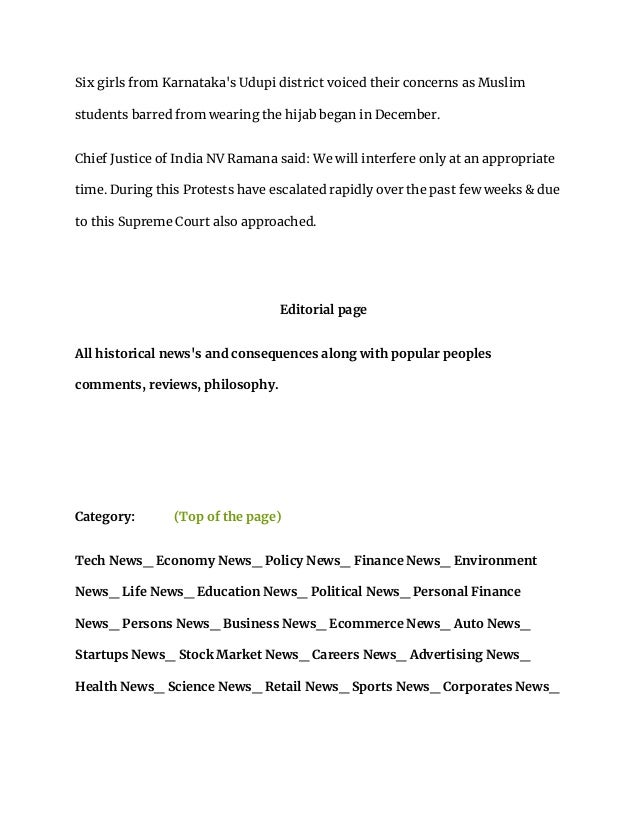 Six girls from Karnataka's Udupi district voiced their concerns as Muslim
students barred from wearing the hijab began in December.
Chief Justice of India NV Ramana said: We will interfere only at an appropriate
time. During this Protests have escalated rapidly over the past few weeks & due
to this Supreme Court also approached.
Editorial page
All historical news's and consequences along with popular peoples
comments, reviews, philosophy.
Category: (Top of the page)
Tech News_ Economy News_ Policy News_ Finance News_ Environment
News_ Life News_ Education News_ Political News_ Personal Finance
News_ Persons News_ Business News_ Ecommerce News_ Auto News_
Startups News_ Stock Market News_ Careers News_ Advertising News_
Health News_ Science News_ Retail News_ Sports News_ Corporates News_
 