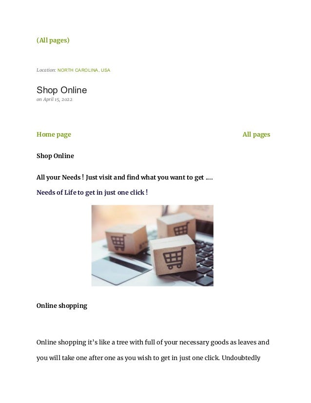 (All pages)
Location: NORTH CAROLINA, USA
Shop Online
on April 15, 2022
Home page All pages
Shop Online
All your Needs ! Just visit and find what you want to get ....
Needs of Life to get in just one click !
Online shopping
Online shopping it’s like a tree with full of your necessary goods as leaves and
you will take one after one as you wish to get in just one click. Undoubtedly
 