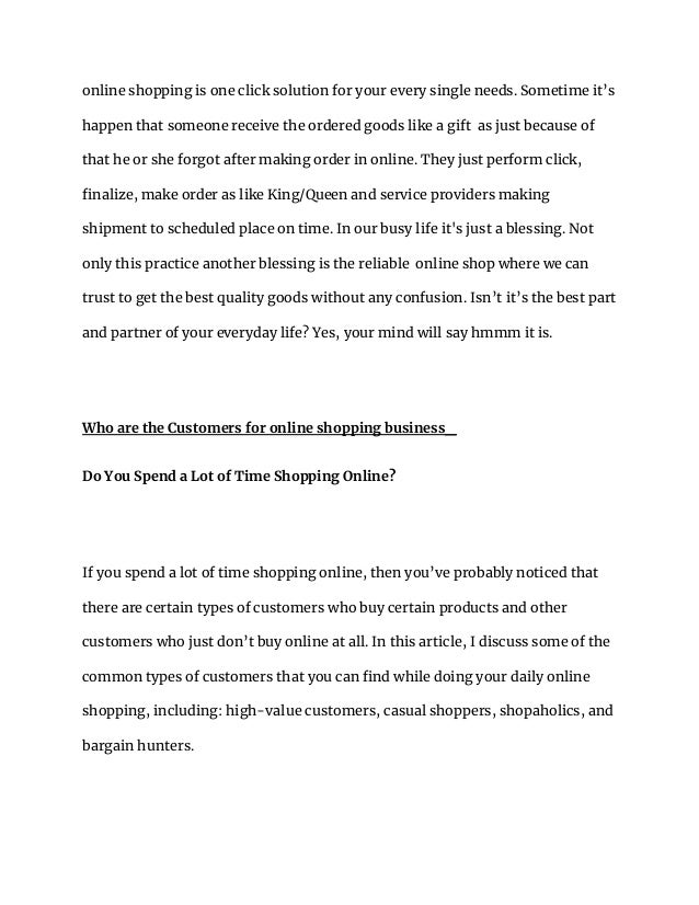 online shopping is one click solution for your every single needs. Sometime it’s
happen that someone receive the ordered goods like a gift as just because of
that he or she forgot after making order in online. They just perform click,
finalize, make order as like King/Queen and service providers making
shipment to scheduled place on time. In our busy life it's just a blessing. Not
only this practice another blessing is the reliable online shop where we can
trust to get the best quality goods without any confusion. Isn’t it’s the best part
and partner of your everyday life? Yes, your mind will say hmmm it is.
Who are the Customers for online shopping business_
Do You Spend a Lot of Time Shopping Online?
If you spend a lot of time shopping online, then you’ve probably noticed that
there are certain types of customers who buy certain products and other
customers who just don’t buy online at all. In this article, I discuss some of the
common types of customers that you can find while doing your daily online
shopping, including: high-value customers, casual shoppers, shopaholics, and
bargain hunters.
 