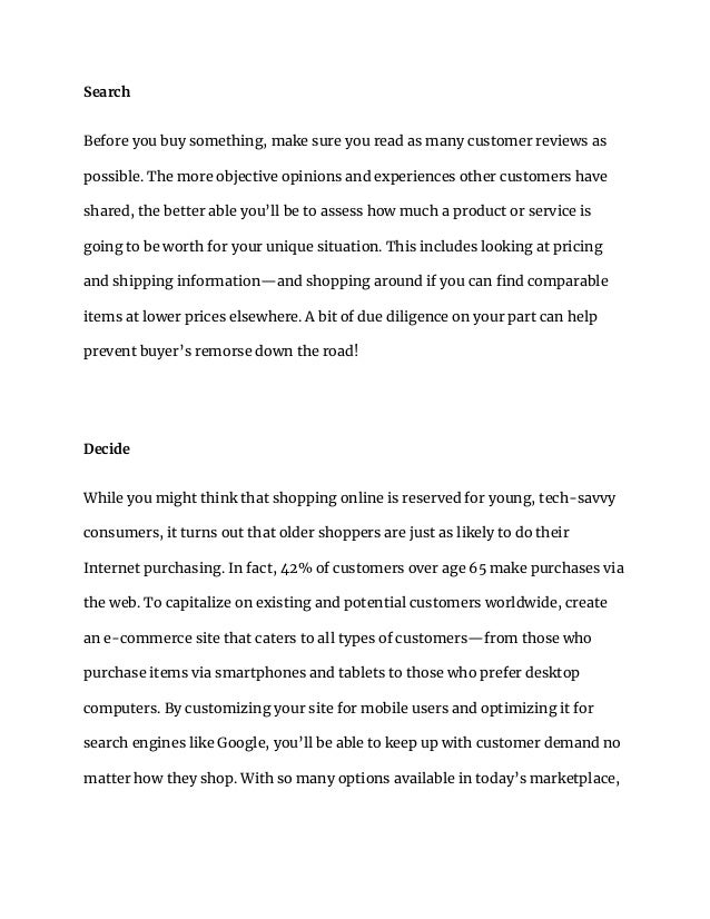 Search
Before you buy something, make sure you read as many customer reviews as
possible. The more objective opinions and experiences other customers have
shared, the better able you’ll be to assess how much a product or service is
going to be worth for your unique situation. This includes looking at pricing
and shipping information—and shopping around if you can find comparable
items at lower prices elsewhere. A bit of due diligence on your part can help
prevent buyer’s remorse down the road!
Decide
While you might think that shopping online is reserved for young, tech-savvy
consumers, it turns out that older shoppers are just as likely to do their
Internet purchasing. In fact, 42% of customers over age 65 make purchases via
the web. To capitalize on existing and potential customers worldwide, create
an e-commerce site that caters to all types of customers—from those who
purchase items via smartphones and tablets to those who prefer desktop
computers. By customizing your site for mobile users and optimizing it for
search engines like Google, you’ll be able to keep up with customer demand no
matter how they shop. With so many options available in today’s marketplace,
 