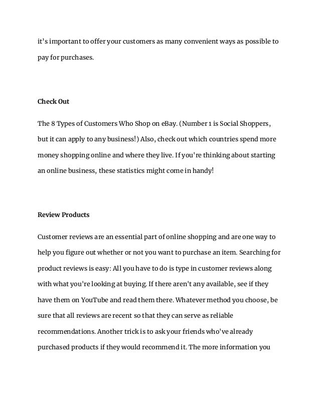 it’s important to offer your customers as many convenient ways as possible to
pay for purchases.
Check Out
The 8 Types of Customers Who Shop on eBay. (Number 1 is Social Shoppers,
but it can apply to any business!) Also, check out which countries spend more
money shopping online and where they live. If you're thinking about starting
an online business, these statistics might come in handy!
Review Products
Customer reviews are an essential part of online shopping and are one way to
help you figure out whether or not you want to purchase an item. Searching for
product reviews is easy: All you have to do is type in customer reviews along
with what you're looking at buying. If there aren't any available, see if they
have them on YouTube and read them there. Whatever method you choose, be
sure that all reviews are recent so that they can serve as reliable
recommendations. Another trick is to ask your friends who've already
purchased products if they would recommend it. The more information you
 