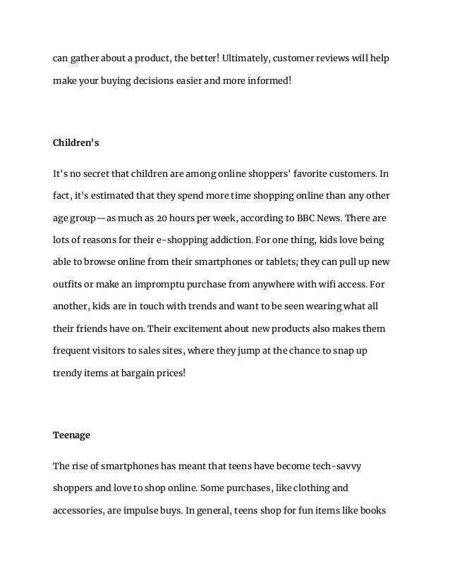 can gather about a product, the better! Ultimately, customer reviews will help
make your buying decisions easier and more informed!
Children's
It's no secret that children are among online shoppers' favorite customers. In
fact, it's estimated that they spend more time shopping online than any other
age group—as much as 20 hours per week, according to BBC News. There are
lots of reasons for their e-shopping addiction. For one thing, kids love being
able to browse online from their smartphones or tablets; they can pull up new
outfits or make an impromptu purchase from anywhere with wifi access. For
another, kids are in touch with trends and want to be seen wearing what all
their friends have on. Their excitement about new products also makes them
frequent visitors to sales sites, where they jump at the chance to snap up
trendy items at bargain prices!
Teenage
The rise of smartphones has meant that teens have become tech-savvy
shoppers and love to shop online. Some purchases, like clothing and
accessories, are impulse buys. In general, teens shop for fun items like books
 