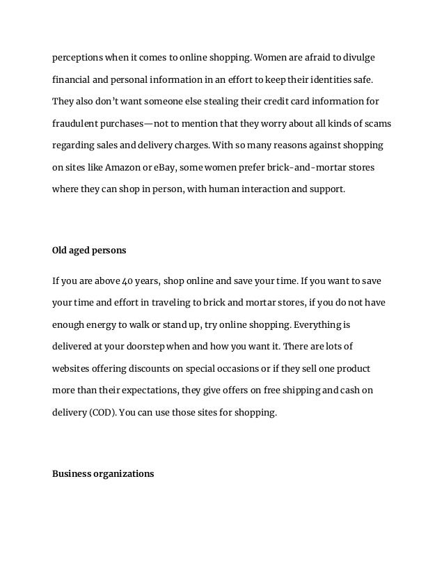 perceptions when it comes to online shopping. Women are afraid to divulge
financial and personal information in an effort to keep their identities safe.
They also don’t want someone else stealing their credit card information for
fraudulent purchases—not to mention that they worry about all kinds of scams
regarding sales and delivery charges. With so many reasons against shopping
on sites like Amazon or eBay, some women prefer brick-and-mortar stores
where they can shop in person, with human interaction and support.
Old aged persons
If you are above 40 years, shop online and save your time. If you want to save
your time and effort in traveling to brick and mortar stores, if you do not have
enough energy to walk or stand up, try online shopping. Everything is
delivered at your doorstep when and how you want it. There are lots of
websites offering discounts on special occasions or if they sell one product
more than their expectations, they give offers on free shipping and cash on
delivery (COD). You can use those sites for shopping.
Business organizations
 