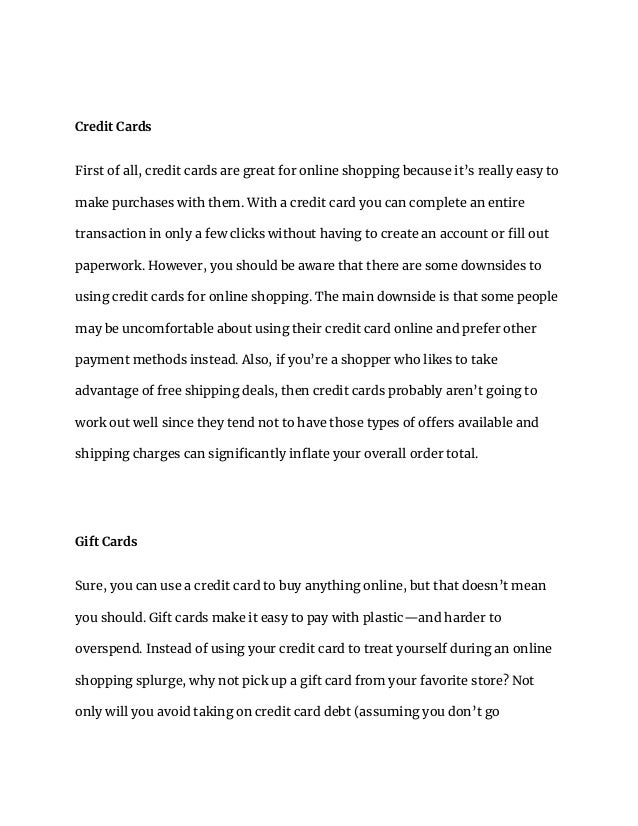 Credit Cards
First of all, credit cards are great for online shopping because it’s really easy to
make purchases with them. With a credit card you can complete an entire
transaction in only a few clicks without having to create an account or fill out
paperwork. However, you should be aware that there are some downsides to
using credit cards for online shopping. The main downside is that some people
may be uncomfortable about using their credit card online and prefer other
payment methods instead. Also, if you’re a shopper who likes to take
advantage of free shipping deals, then credit cards probably aren’t going to
work out well since they tend not to have those types of offers available and
shipping charges can significantly inflate your overall order total.
Gift Cards
Sure, you can use a credit card to buy anything online, but that doesn’t mean
you should. Gift cards make it easy to pay with plastic—and harder to
overspend. Instead of using your credit card to treat yourself during an online
shopping splurge, why not pick up a gift card from your favorite store? Not
only will you avoid taking on credit card debt (assuming you don’t go
 