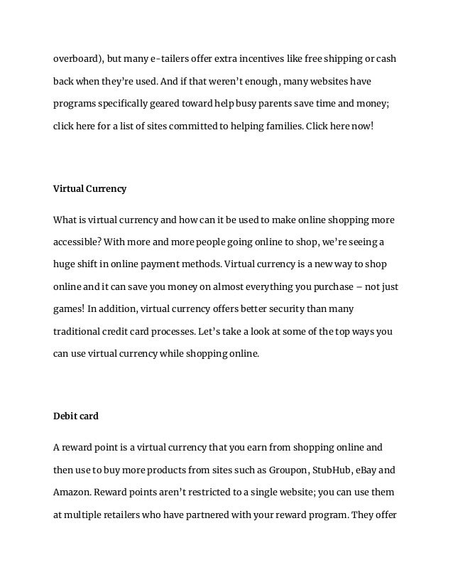 overboard), but many e-tailers offer extra incentives like free shipping or cash
back when they’re used. And if that weren’t enough, many websites have
programs specifically geared toward help busy parents save time and money;
click here for a list of sites committed to helping families. Click here now!
Virtual Currency
What is virtual currency and how can it be used to make online shopping more
accessible? With more and more people going online to shop, we’re seeing a
huge shift in online payment methods. Virtual currency is a new way to shop
online and it can save you money on almost everything you purchase – not just
games! In addition, virtual currency offers better security than many
traditional credit card processes. Let’s take a look at some of the top ways you
can use virtual currency while shopping online.
Debit card
A reward point is a virtual currency that you earn from shopping online and
then use to buy more products from sites such as Groupon, StubHub, eBay and
Amazon. Reward points aren’t restricted to a single website; you can use them
at multiple retailers who have partnered with your reward program. They offer
 