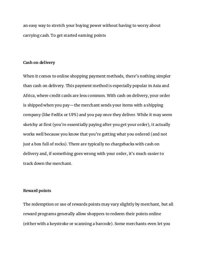 an easy way to stretch your buying power without having to worry about
carrying cash. To get started earning points
Cash on delivery
When it comes to online shopping payment methods, there’s nothing simpler
than cash on delivery. This payment method is especially popular in Asia and
Africa, where credit cards are less common. With cash on delivery, your order
is shipped when you pay—the merchant sends your items with a shipping
company (like FedEx or UPS) and you pay once they deliver. While it may seem
sketchy at first (you're essentially paying after you get your order), it actually
works well because you know that you’re getting what you ordered (and not
just a box full of rocks). There are typically no chargebacks with cash on
delivery and, if something goes wrong with your order, it's much easier to
track down the merchant.
Reward points
The redemption or use of rewards points may vary slightly by merchant, but all
reward programs generally allow shoppers to redeem their points online
(either with a keystroke or scanning a barcode). Some merchants even let you
 