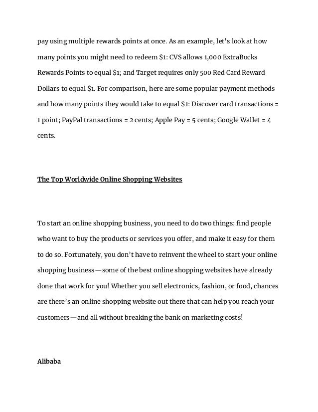 pay using multiple rewards points at once. As an example, let’s look at how
many points you might need to redeem $1: CVS allows 1,000 ExtraBucks
Rewards Points to equal $1; and Target requires only 500 Red Card Reward
Dollars to equal $1. For comparison, here are some popular payment methods
and how many points they would take to equal $1: Discover card transactions =
1 point; PayPal transactions = 2 cents; Apple Pay = 5 cents; Google Wallet = 4
cents.
The Top Worldwide Online Shopping Websites
To start an online shopping business, you need to do two things: find people
who want to buy the products or services you offer, and make it easy for them
to do so. Fortunately, you don’t have to reinvent the wheel to start your online
shopping business—some of the best online shopping websites have already
done that work for you! Whether you sell electronics, fashion, or food, chances
are there’s an online shopping website out there that can help you reach your
customers—and all without breaking the bank on marketing costs!
Alibaba
 