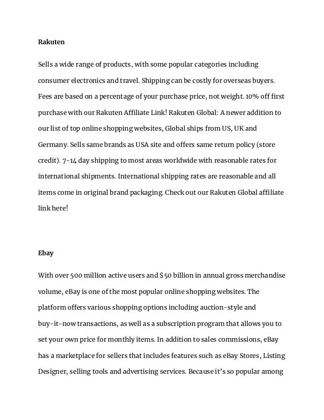 Rakuten
Sells a wide range of products, with some popular categories including
consumer electronics and travel. Shipping can be costly for overseas buyers.
Fees are based on a percentage of your purchase price, not weight. 10% off first
purchase with our Rakuten Affiliate Link! Rakuten Global: A newer addition to
our list of top online shopping websites, Global ships from US, UK and
Germany. Sells same brands as USA site and offers same return policy (store
credit). 7-14 day shipping to most areas worldwide with reasonable rates for
international shipments. International shipping rates are reasonable and all
items come in original brand packaging. Check out our Rakuten Global affiliate
link here!
Ebay
With over 500 million active users and $50 billion in annual gross merchandise
volume, eBay is one of the most popular online shopping websites. The
platform offers various shopping options including auction-style and
buy-it-now transactions, as well as a subscription program that allows you to
set your own price for monthly items. In addition to sales commissions, eBay
has a marketplace for sellers that includes features such as eBay Stores, Listing
Designer, selling tools and advertising services. Because it’s so popular among
 