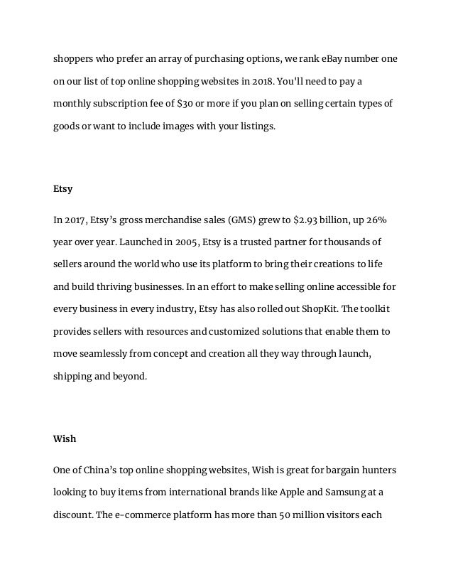 shoppers who prefer an array of purchasing options, we rank eBay number one
on our list of top online shopping websites in 2018. You'll need to pay a
monthly subscription fee of $30 or more if you plan on selling certain types of
goods or want to include images with your listings.
Etsy
In 2017, Etsy’s gross merchandise sales (GMS) grew to $2.93 billion, up 26%
year over year. Launched in 2005, Etsy is a trusted partner for thousands of
sellers around the world who use its platform to bring their creations to life
and build thriving businesses. In an effort to make selling online accessible for
every business in every industry, Etsy has also rolled out ShopKit. The toolkit
provides sellers with resources and customized solutions that enable them to
move seamlessly from concept and creation all they way through launch,
shipping and beyond.
Wish
One of China’s top online shopping websites, Wish is great for bargain hunters
looking to buy items from international brands like Apple and Samsung at a
discount. The e-commerce platform has more than 50 million visitors each
 