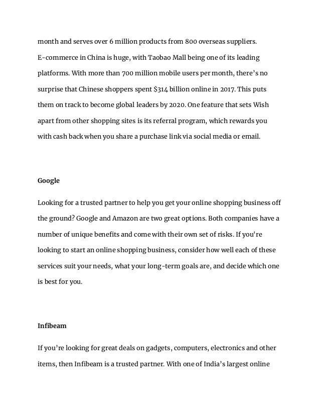 month and serves over 6 million products from 800 overseas suppliers.
E-commerce in China is huge, with Taobao Mall being one of its leading
platforms. With more than 700 million mobile users per month, there’s no
surprise that Chinese shoppers spent $314 billion online in 2017. This puts
them on track to become global leaders by 2020. One feature that sets Wish
apart from other shopping sites is its referral program, which rewards you
with cash back when you share a purchase link via social media or email.
Google
Looking for a trusted partner to help you get your online shopping business off
the ground? Google and Amazon are two great options. Both companies have a
number of unique benefits and come with their own set of risks. If you're
looking to start an online shopping business, consider how well each of these
services suit your needs, what your long-term goals are, and decide which one
is best for you.
Infibeam
If you’re looking for great deals on gadgets, computers, electronics and other
items, then Infibeam is a trusted partner. With one of India’s largest online
 