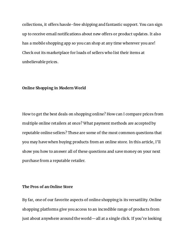 collections, it offers hassle-free shipping and fantastic support. You can sign
up to receive email notifications about new offers or product updates. It also
has a mobile shopping app so you can shop at any time wherever you are!
Check out its marketplace for loads of sellers who list their items at
unbelievable prices.
Online Shopping in Modern World
How to get the best deals on shopping online? How can I compare prices from
multiple online retailers at once? What payment methods are accepted by
reputable online sellers? These are some of the most common questions that
you may have when buying products from an online store. In this article, I’ll
show you how to answer all of these questions and save money on your next
purchase from a reputable retailer.
The Pros of an Online Store
By far, one of our favorite aspects of online shopping is its versatility. Online
shopping platforms give you access to an incredible range of products from
just about anywhere around the world—all at a single click. If you’re looking
 