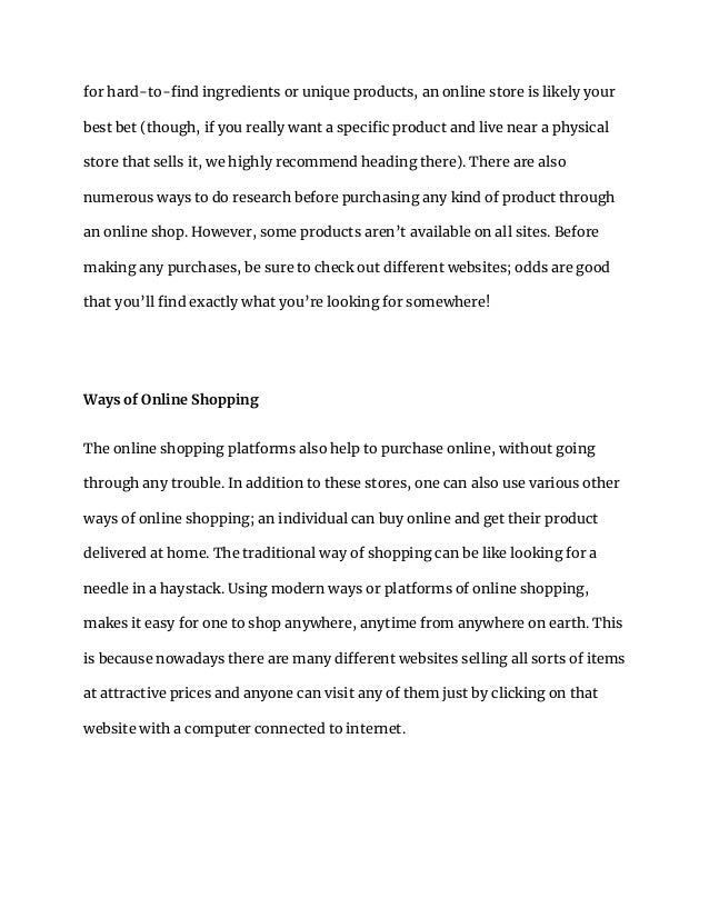 for hard-to-find ingredients or unique products, an online store is likely your
best bet (though, if you really want a specific product and live near a physical
store that sells it, we highly recommend heading there). There are also
numerous ways to do research before purchasing any kind of product through
an online shop. However, some products aren’t available on all sites. Before
making any purchases, be sure to check out different websites; odds are good
that you’ll find exactly what you’re looking for somewhere!
Ways of Online Shopping
The online shopping platforms also help to purchase online, without going
through any trouble. In addition to these stores, one can also use various other
ways of online shopping; an individual can buy online and get their product
delivered at home. The traditional way of shopping can be like looking for a
needle in a haystack. Using modern ways or platforms of online shopping,
makes it easy for one to shop anywhere, anytime from anywhere on earth. This
is because nowadays there are many different websites selling all sorts of items
at attractive prices and anyone can visit any of them just by clicking on that
website with a computer connected to internet.
 