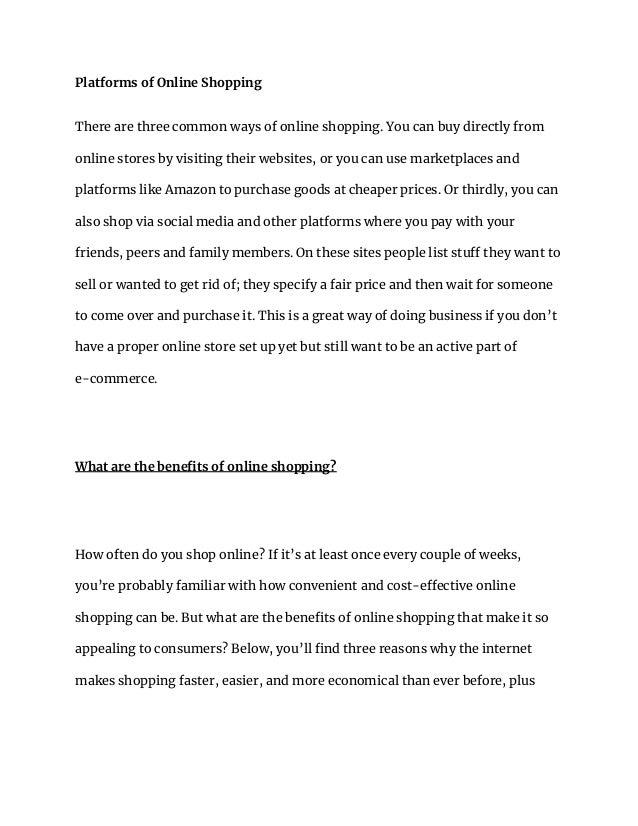 Platforms of Online Shopping
There are three common ways of online shopping. You can buy directly from
online stores by visiting their websites, or you can use marketplaces and
platforms like Amazon to purchase goods at cheaper prices. Or thirdly, you can
also shop via social media and other platforms where you pay with your
friends, peers and family members. On these sites people list stuff they want to
sell or wanted to get rid of; they specify a fair price and then wait for someone
to come over and purchase it. This is a great way of doing business if you don’t
have a proper online store set up yet but still want to be an active part of
e-commerce.
What are the benefits of online shopping?
How often do you shop online? If it’s at least once every couple of weeks,
you’re probably familiar with how convenient and cost-effective online
shopping can be. But what are the benefits of online shopping that make it so
appealing to consumers? Below, you’ll find three reasons why the internet
makes shopping faster, easier, and more economical than ever before, plus
 