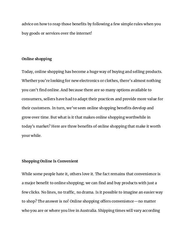 advice on how to reap those benefits by following a few simple rules when you
buy goods or services over the internet!
Online shopping
Today, online shopping has become a huge way of buying and selling products.
Whether you’re looking for new electronics or clothes, there’s almost nothing
you can’t find online. And because there are so many options available to
consumers, sellers have had to adapt their practices and provide more value for
their customers. In turn, we’ve seen online shopping benefits develop and
grow over time. But what is it that makes online shopping worthwhile in
today’s market? Here are three benefits of online shopping that make it worth
your while.
Shopping Online Is Convenient
While some people hate it, others love it. The fact remains that convenience is
a major benefit to online shopping; we can find and buy products with just a
few clicks. No lines, no traffic, no drama. Is it possible to imagine an easier way
to shop? The answer is no! Online shopping offers convenience—no matter
who you are or where you live in Australia. Shipping times will vary according
 