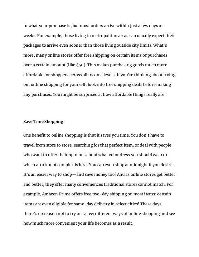 to what your purchase is, but most orders arrive within just a few days or
weeks. For example, those living in metropolitan areas can usually expect their
packages to arrive even sooner than those living outside city limits. What’s
more, many online stores offer free shipping on certain items or purchases
over a certain amount (like $50). This makes purchasing goods much more
affordable for shoppers across all income levels. If you’re thinking about trying
out online shopping for yourself, look into free shipping deals before making
any purchases. You might be surprised at how affordable things really are!
Save Time Shopping
One benefit to online shopping is that it saves you time. You don’t have to
travel from store to store, searching for that perfect item, or deal with people
who want to offer their opinions about what color dress you should wear or
which apartment complex is best. You can even shop at midnight if you desire.
It’s an easier way to shop—and save money too! And as online stores get better
and better, they offer many conveniences traditional stores cannot match. For
example, Amazon Prime offers free two-day shipping on most items; certain
items are even eligible for same-day delivery in select cities! These days
there’s no reason not to try out a few different ways of online shopping and see
how much more convenient your life becomes as a result.
 