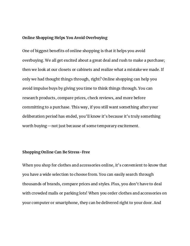 Online Shopping Helps You Avoid Overbuying
One of biggest benefits of online shopping is that it helps you avoid
overbuying. We all get excited about a great deal and rush to make a purchase;
then we look at our closets or cabinets and realize what a mistake we made. If
only we had thought things through, right? Online shopping can help you
avoid impulse buys by giving you time to think things through. You can
research products, compare prices, check reviews, and more before
committing to a purchase. This way, if you still want something after your
deliberation period has ended, you’ll know it’s because it’s truly something
worth buying—not just because of some temporary excitement.
Shopping Online Can Be Stress-Free
When you shop for clothes and accessories online, it’s convenient to know that
you have a wide selection to choose from. You can easily search through
thousands of brands, compare prices and styles. Plus, you don’t have to deal
with crowded malls or parking lots! When you order clothes and accessories on
your computer or smartphone, they can be delivered right to your door. And
 