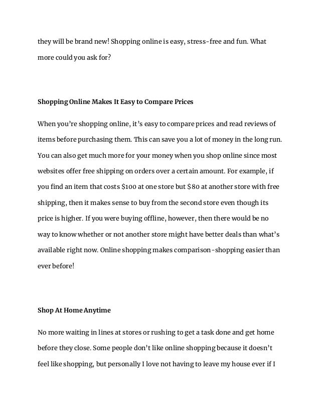 they will be brand new! Shopping online is easy, stress-free and fun. What
more could you ask for?
Shopping Online Makes It Easy to Compare Prices
When you’re shopping online, it’s easy to compare prices and read reviews of
items before purchasing them. This can save you a lot of money in the long run.
You can also get much more for your money when you shop online since most
websites offer free shipping on orders over a certain amount. For example, if
you find an item that costs $100 at one store but $80 at another store with free
shipping, then it makes sense to buy from the second store even though its
price is higher. If you were buying offline, however, then there would be no
way to know whether or not another store might have better deals than what’s
available right now. Online shopping makes comparison-shopping easier than
ever before!
Shop At Home Anytime
No more waiting in lines at stores or rushing to get a task done and get home
before they close. Some people don’t like online shopping because it doesn’t
feel like shopping, but personally I love not having to leave my house ever if I
 