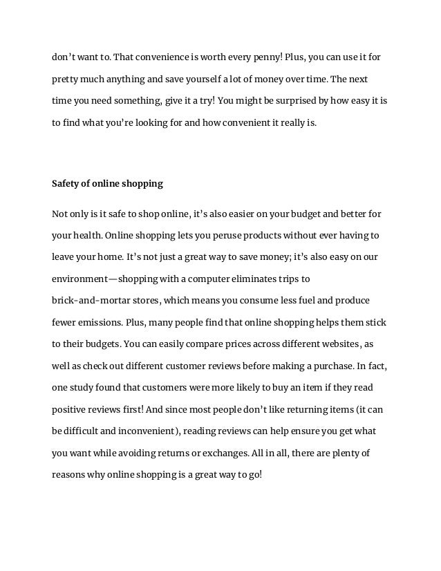 don’t want to. That convenience is worth every penny! Plus, you can use it for
pretty much anything and save yourself a lot of money over time. The next
time you need something, give it a try! You might be surprised by how easy it is
to find what you’re looking for and how convenient it really is.
Safety of online shopping
Not only is it safe to shop online, it’s also easier on your budget and better for
your health. Online shopping lets you peruse products without ever having to
leave your home. It’s not just a great way to save money; it’s also easy on our
environment—shopping with a computer eliminates trips to
brick-and-mortar stores, which means you consume less fuel and produce
fewer emissions. Plus, many people find that online shopping helps them stick
to their budgets. You can easily compare prices across different websites, as
well as check out different customer reviews before making a purchase. In fact,
one study found that customers were more likely to buy an item if they read
positive reviews first! And since most people don’t like returning items (it can
be difficult and inconvenient), reading reviews can help ensure you get what
you want while avoiding returns or exchanges. All in all, there are plenty of
reasons why online shopping is a great way to go!
 