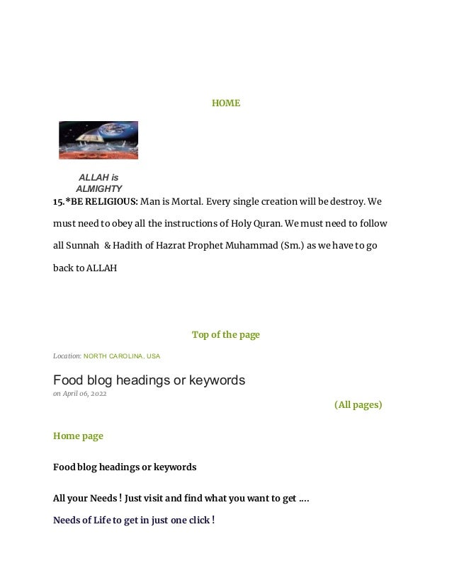 HOME
ALLAH is
ALMIGHTY
15.*BE RELIGIOUS: Man is Mortal. Every single creation will be destroy. We
must need to obey all the instructions of Holy Quran. We must need to follow
all Sunnah & Hadith of Hazrat Prophet Muhammad (Sm.) as we have to go
back to ALLAH
Top of the page
Location: NORTH CAROLINA, USA
Food blog headings or keywords
on April 06, 2022
(All pages)
Home page
Food blog headings or keywords
All your Needs ! Just visit and find what you want to get ....
Needs of Life to get in just one click !
 