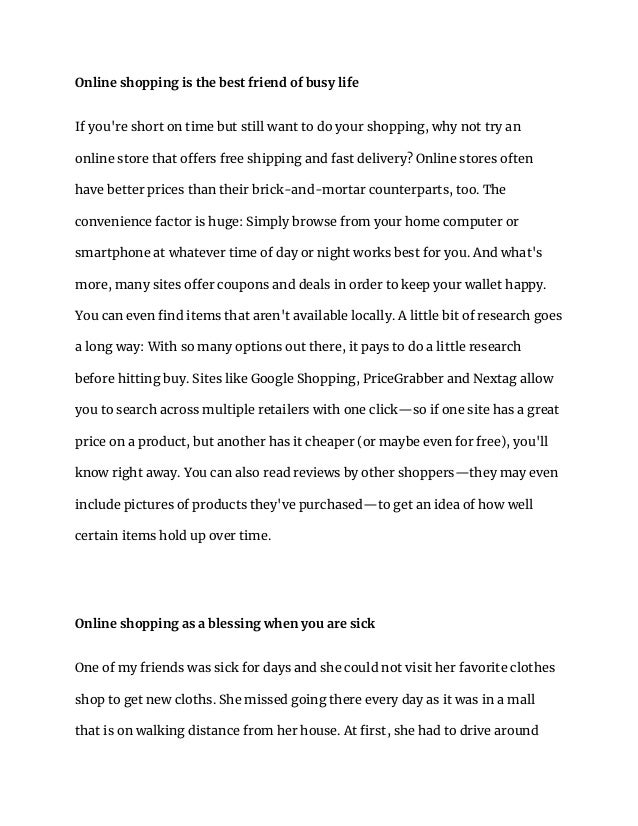 Online shopping is the best friend of busy life
If you're short on time but still want to do your shopping, why not try an
online store that offers free shipping and fast delivery? Online stores often
have better prices than their brick-and-mortar counterparts, too. The
convenience factor is huge: Simply browse from your home computer or
smartphone at whatever time of day or night works best for you. And what's
more, many sites offer coupons and deals in order to keep your wallet happy.
You can even find items that aren't available locally. A little bit of research goes
a long way: With so many options out there, it pays to do a little research
before hitting buy. Sites like Google Shopping, PriceGrabber and Nextag allow
you to search across multiple retailers with one click—so if one site has a great
price on a product, but another has it cheaper (or maybe even for free), you'll
know right away. You can also read reviews by other shoppers—they may even
include pictures of products they've purchased—to get an idea of how well
certain items hold up over time.
Online shopping as a blessing when you are sick
One of my friends was sick for days and she could not visit her favorite clothes
shop to get new cloths. She missed going there every day as it was in a mall
that is on walking distance from her house. At first, she had to drive around
 