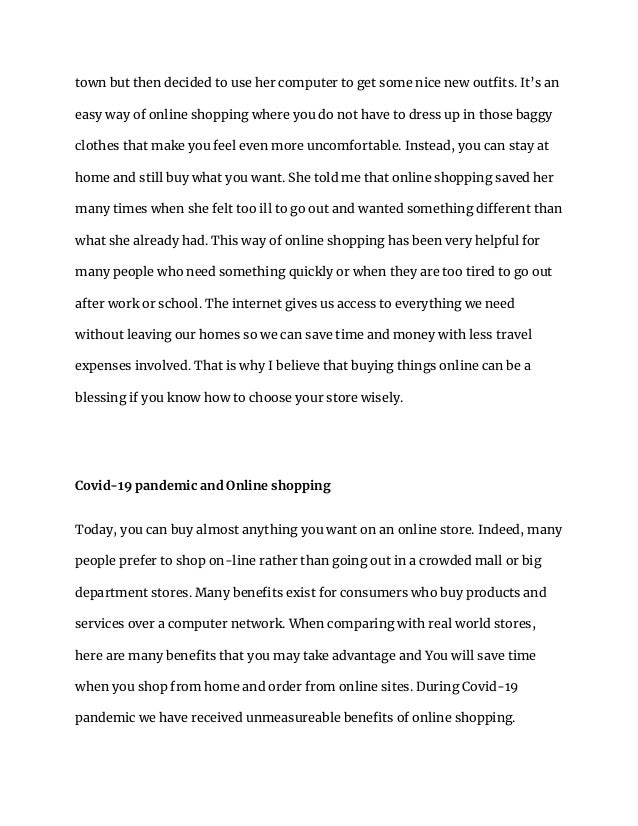 town but then decided to use her computer to get some nice new outfits. It’s an
easy way of online shopping where you do not have to dress up in those baggy
clothes that make you feel even more uncomfortable. Instead, you can stay at
home and still buy what you want. She told me that online shopping saved her
many times when she felt too ill to go out and wanted something different than
what she already had. This way of online shopping has been very helpful for
many people who need something quickly or when they are too tired to go out
after work or school. The internet gives us access to everything we need
without leaving our homes so we can save time and money with less travel
expenses involved. That is why I believe that buying things online can be a
blessing if you know how to choose your store wisely.
Covid-19 pandemic and Online shopping
Today, you can buy almost anything you want on an online store. Indeed, many
people prefer to shop on-line rather than going out in a crowded mall or big
department stores. Many benefits exist for consumers who buy products and
services over a computer network. When comparing with real world stores,
here are many benefits that you may take advantage and You will save time
when you shop from home and order from online sites. During Covid-19
pandemic we have received unmeasureable benefits of online shopping.
 