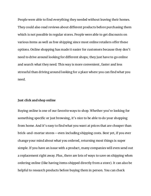 People were able to find everything they needed without leaving their homes.
They could also read reviews about different products before purchasing them
which is not possible in regular stores. People were able to get discounts on
various items as well as free shipping since most online retailers offer these
options. Online shopping has made it easier for customers because they don’t
need to drive around looking for different shops; they just have to go online
and search what they need. This way is more convenient, faster and less
stressful than driving around looking for a place where you can find what you
need.
Just click and shop online
Buying online is one of our favorite ways to shop. Whether you’re looking for
something specific or just browsing, it’s nice to be able to do your shopping
from home. And it’s easy to find what you want at prices that are cheaper than
brick-and-mortar stores—even including shipping costs. Best yet, if you ever
change your mind about what you ordered, returning most things is super
simple. If you have an issue with a product, many companies will even send out
a replacement right away. Plus, there are lots of ways to save on shipping when
ordering online (like having items shipped directly from a store). It can also be
helpful to research products before buying them in person. You can check
 