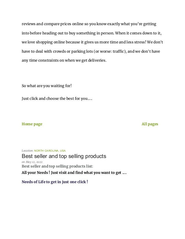 reviews and compare prices online so you know exactly what you’re getting
into before heading out to buy something in person. When it comes down to it,
we love shopping online because it gives us more time and less stress! We don't
have to deal with crowds or parking lots (or worse: traffic), and we don't have
any time constraints on when we get deliveries.
So what are you waiting for!
Just click and choose the best for you.....
Home page All pages
Location: NORTH CAROLINA, USA
Best seller and top selling products
on May 12, 2022
Best seller and top selling products list:
All your Needs ! Just visit and find what you want to get ....
Needs of Life to get in just one click !
 