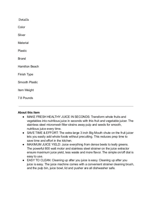 Details
Color
Silver
Material
Plastic
Brand
Hamilton Beach
Finish Type
Smooth Plastic
Item Weight
7.8 Pounds
About this item
● MAKE FRESH HEALTHY JUICE IN SECONDS: Transform whole fruits and
vegetables into nutritious juice in seconds with this fruit and vegetable juicer. The
stainless steel micromesh filter strains away pulp and seeds for smooth,
nutritious juice every time.
● SAVE TIME & EFFORT: The extra-large 3 inch Big Mouth chute on the fruit juicer
lets you easily add whole foods without precutting. This reduces prep time to
save time and effort in the kitchen.
● MAXIMUM JUICE YIELD: Juice everything from dense beets to leafy greens.
The powerful 800 watt motor and stainless steel strainer on the juice extractor
ensure maximum juice yield, less waste and more flavor. The simple on/off dial is
easy to use.
● EASY TO CLEAN: Cleaning up after you juice is easy. Cleaning up after you
juice is easy. The juice machine comes with a convenient strainer cleaning brush,
and the pulp bin, juice bowl, lid and pusher are all dishwasher safe.
 