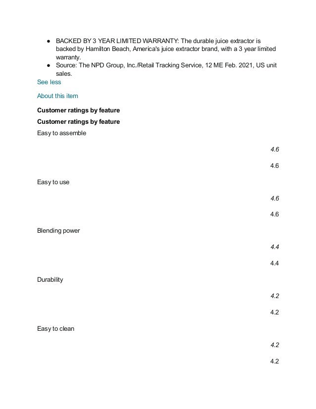 ● BACKED BY 3 YEAR LIMITED WARRANTY: The durable juice extractor is
backed by Hamilton Beach, America's juice extractor brand, with a 3 year limited
warranty.
● Source: The NPD Group, Inc./Retail Tracking Service, 12 ME Feb. 2021, US unit
sales.
See less
About this item
Customer ratings by feature
Customer ratings by feature
Easy to assemble
4.6
4.6
Easy to use
4.6
4.6
Blending power
4.4
4.4
Durability
4.2
4.2
Easy to clean
4.2
4.2
 