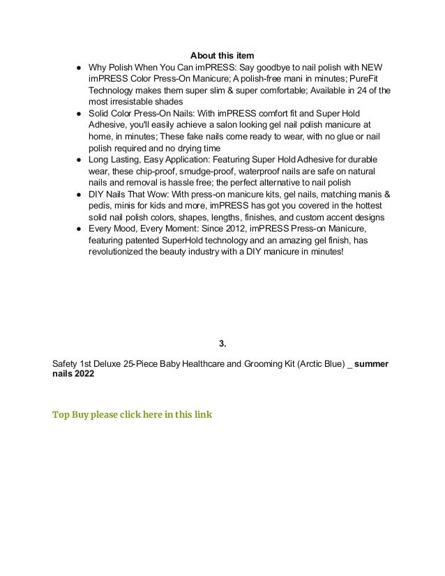 About this item
● Why Polish When You Can imPRESS: Say goodbye to nail polish with NEW
imPRESS Color Press-On Manicure; A polish-free mani in minutes; PureFit
Technology makes them super slim & super comfortable; Available in 24 of the
most irresistable shades
● Solid Color Press-On Nails: With imPRESS comfort fit and Super Hold
Adhesive, you'll easily achieve a salon looking gel nail polish manicure at
home, in minutes; These fake nails come ready to wear, with no glue or nail
polish required and no drying time
● Long Lasting, Easy Application: Featuring Super Hold Adhesive for durable
wear, these chip-proof, smudge-proof, waterproof nails are safe on natural
nails and removal is hassle free; the perfect alternative to nail polish
● DIY Nails That Wow: With press-on manicure kits, gel nails, matching manis &
pedis, minis for kids and more, imPRESS has got you covered in the hottest
solid nail polish colors, shapes, lengths, finishes, and custom accent designs
● Every Mood, Every Moment: Since 2012, imPRESS Press-on Manicure,
featuring patented SuperHold technology and an amazing gel finish, has
revolutionized the beauty industry with a DIY manicure in minutes!
3.
Safety 1st Deluxe 25-Piece Baby Healthcare and Grooming Kit (Arctic Blue) _ summer
nails 2022
Top Buy please click here in this link
 