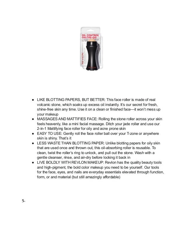 ● LIKE BLOTTING PAPERS, BUT BETTER: This face roller is made of real
volcanic stone, which soaks up excess oil instantly. It’s our secret for fresh,
shine-free skin any time. Use it on a clean or finished face—it won’t mess up
your makeup
● MASSAGES AND MATTIFIES FACE: Rolling the stone roller across your skin
feels heavenly, like a mini facial massage. Ditch your jade roller and use our
2-in-1 Mattifying face roller for oily and acne prone skin
● EASY TO USE: Gently roll the face roller ball over your T-zone or anywhere
skin is shiny. That’s it
● LESS WASTE THAN BLOTTING PAPER: Unlike blotting papers for oily skin
that are used once and thrown out, this oil-absorbing roller is reusable. To
clean, twist the roller’s ring to unlock, and pull out the stone. Wash with a
gentle cleanser, rinse, and air-dry before locking it back in
● LIVE BOLDLY WITH REVLON MAKEUP: Revlon has the quality beauty tools
and high-pigment, the bold color makeup you need to be yourself. Our tools
for the face, eyes, and nails are everyday essentials elevated through function,
form, or and material (but still amazingly affordable)
5.
 