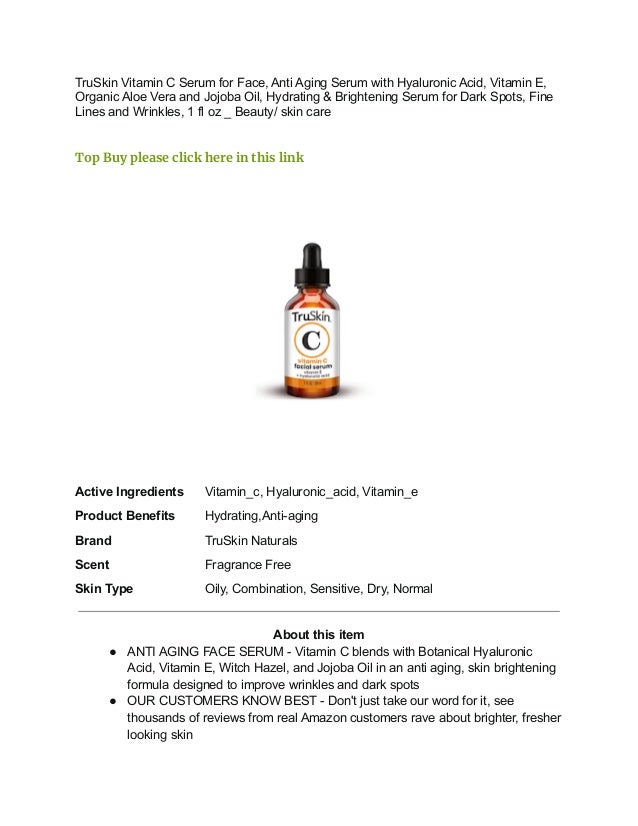 TruSkin Vitamin C Serum for Face, Anti Aging Serum with Hyaluronic Acid, Vitamin E,
Organic Aloe Vera and Jojoba Oil, Hydrating & Brightening Serum for Dark Spots, Fine
Lines and Wrinkles, 1 fl oz _ Beauty/ skin care
Top Buy please click here in this link
Active Ingredients Vitamin_c, Hyaluronic_acid, Vitamin_e
Product Benefits Hydrating,Anti-aging
Brand TruSkin Naturals
Scent Fragrance Free
Skin Type Oily, Combination, Sensitive, Dry, Normal
About this item
● ANTI AGING FACE SERUM - Vitamin C blends with Botanical Hyaluronic
Acid, Vitamin E, Witch Hazel, and Jojoba Oil in an anti aging, skin brightening
formula designed to improve wrinkles and dark spots
● OUR CUSTOMERS KNOW BEST - Don't just take our word for it, see
thousands of reviews from real Amazon customers rave about brighter, fresher
looking skin
 