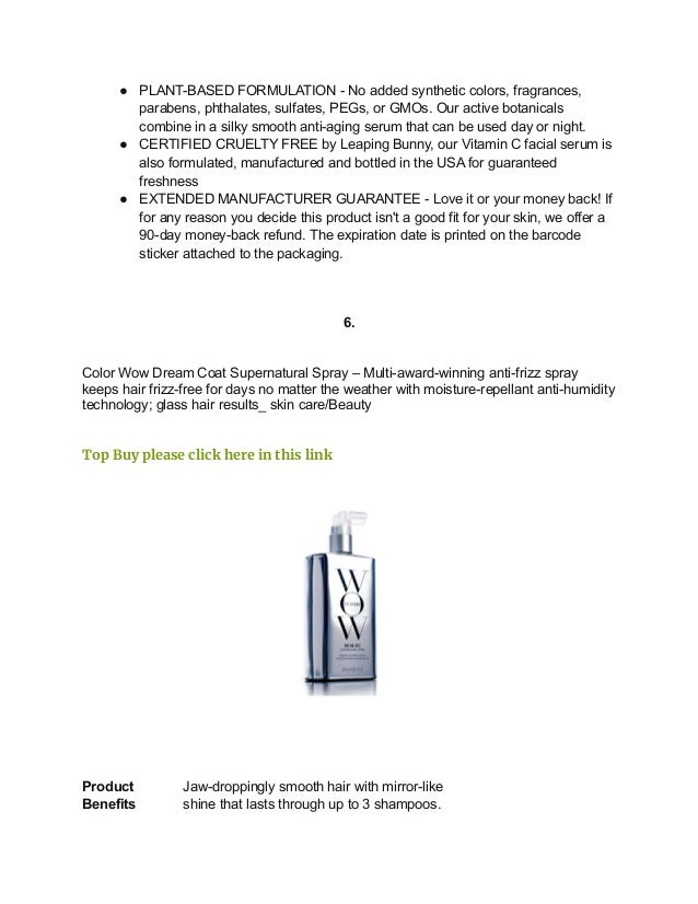 ● PLANT-BASED FORMULATION - No added synthetic colors, fragrances,
parabens, phthalates, sulfates, PEGs, or GMOs. Our active botanicals
combine in a silky smooth anti-aging serum that can be used day or night.
● CERTIFIED CRUELTY FREE by Leaping Bunny, our Vitamin C facial serum is
also formulated, manufactured and bottled in the USA for guaranteed
freshness
● EXTENDED MANUFACTURER GUARANTEE - Love it or your money back! If
for any reason you decide this product isn't a good fit for your skin, we offer a
90-day money-back refund. The expiration date is printed on the barcode
sticker attached to the packaging.
6.
Color Wow Dream Coat Supernatural Spray – Multi-award-winning anti-frizz spray
keeps hair frizz-free for days no matter the weather with moisture-repellant anti-humidity
technology; glass hair results_ skin care/Beauty
Top Buy please click here in this link
Product
Benefits
Jaw-droppingly smooth hair with mirror-like
shine that lasts through up to 3 shampoos.
 