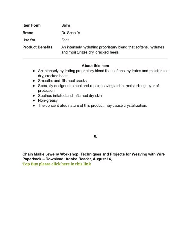 Item Form Balm
Brand Dr. Scholl's
Use for Feet
Product Benefits An intensely hydrating proprietary blend that softens, hydrates
and moisturizes dry, cracked heels
About this item
● An intensely hydrating proprietary blend that softens, hydrates and moisturizes
dry, cracked heels
● Smooths and fills heel cracks
● Specially designed to heal and repair, leaving a rich, moisturizing layer of
protection
● Soothes irritated and inflamed dry skin
● Non-greasy
● The concentrated nature of this product may cause crystallization.
8.
Chain Maille Jewelry Workshop: Techniques and Projects for Weaving with Wire
Paperback – Download: Adobe Reader, August 14,
Top Buy please click here in this link
 