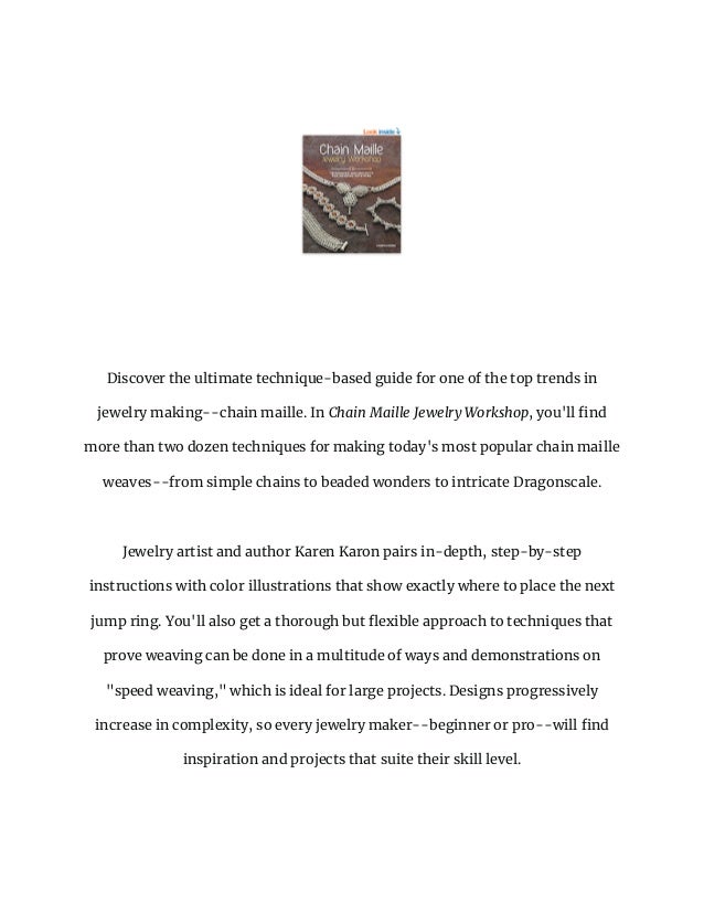 Discover the ultimate technique-based guide for one of the top trends in
jewelry making--chain maille. In Chain Maille Jewelry Workshop, you'll find
more than two dozen techniques for making today's most popular chain maille
weaves--from simple chains to beaded wonders to intricate Dragonscale.
Jewelry artist and author Karen Karon pairs in-depth, step-by-step
instructions with color illustrations that show exactly where to place the next
jump ring. You'll also get a thorough but flexible approach to techniques that
prove weaving can be done in a multitude of ways and demonstrations on
"speed weaving," which is ideal for large projects. Designs progressively
increase in complexity, so every jewelry maker--beginner or pro--will find
inspiration and projects that suite their skill level.
 