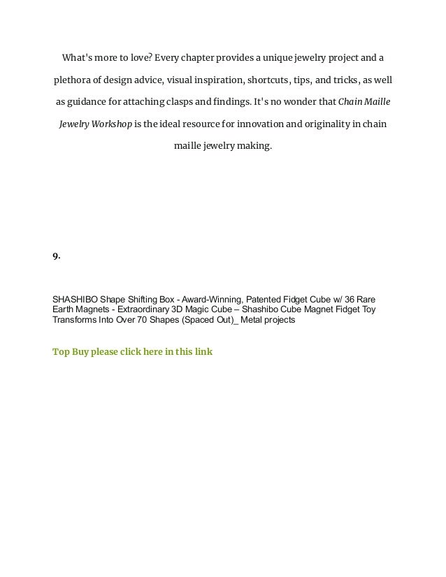 What's more to love? Every chapter provides a unique jewelry project and a
plethora of design advice, visual inspiration, shortcuts, tips, and tricks, as well
as guidance for attaching clasps and findings. It's no wonder that Chain Maille
Jewelry Workshop is the ideal resource for innovation and originality in chain
maille jewelry making.
9.
SHASHIBO Shape Shifting Box - Award-Winning, Patented Fidget Cube w/ 36 Rare
Earth Magnets - Extraordinary 3D Magic Cube – Shashibo Cube Magnet Fidget Toy
Transforms Into Over 70 Shapes (Spaced Out)_ Metal projects
Top Buy please click here in this link
 