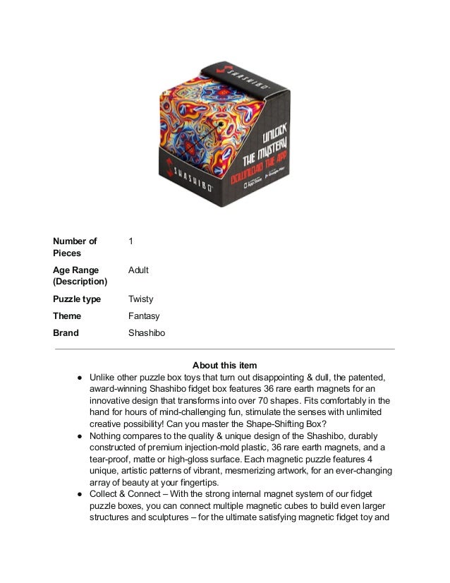 Number of
Pieces
1
Age Range
(Description)
Adult
Puzzle type Twisty
Theme Fantasy
Brand Shashibo
About this item
● Unlike other puzzle box toys that turn out disappointing & dull, the patented,
award-winning Shashibo fidget box features 36 rare earth magnets for an
innovative design that transforms into over 70 shapes. Fits comfortably in the
hand for hours of mind-challenging fun, stimulate the senses with unlimited
creative possibility! Can you master the Shape-Shifting Box?
● Nothing compares to the quality & unique design of the Shashibo, durably
constructed of premium injection-mold plastic, 36 rare earth magnets, and a
tear-proof, matte or high-gloss surface. Each magnetic puzzle features 4
unique, artistic patterns of vibrant, mesmerizing artwork, for an ever-changing
array of beauty at your fingertips.
● Collect & Connect – With the strong internal magnet system of our fidget
puzzle boxes, you can connect multiple magnetic cubes to build even larger
structures and sculptures – for the ultimate satisfying magnetic fidget toy and
 